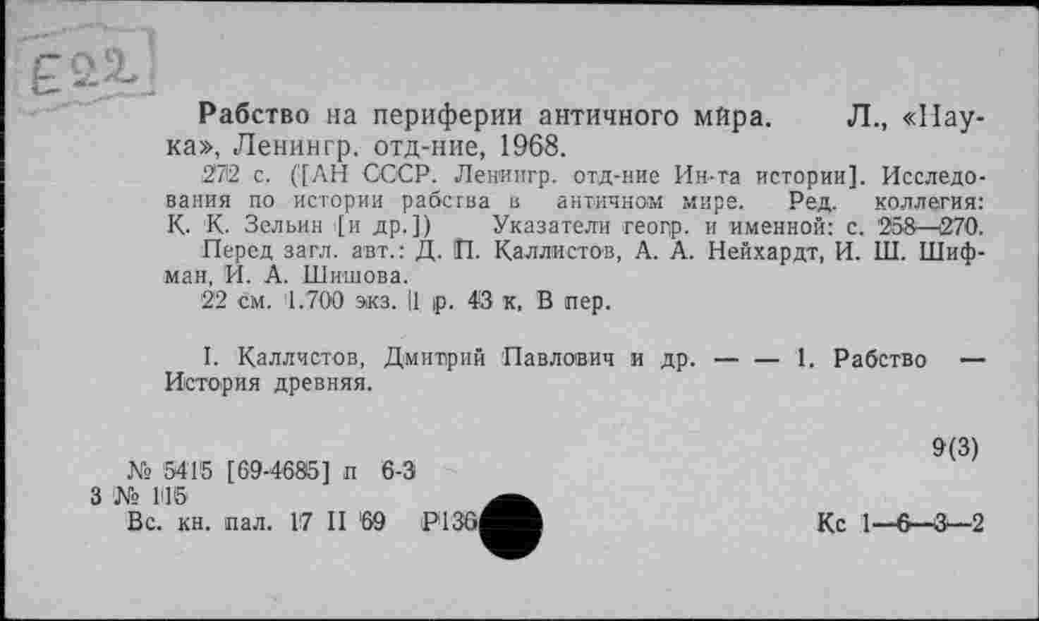 ﻿Ê
Рабство на периферии античного мйра. Л., «Паука», Ленин гр. отд-ние, 1968.
2712 с. ('[АН СССР. Ленингр. отд-ние Ин-та истории]. Исследования по истории рабства в античном мире. Ред. коллегия: К- К. Зельин [и др.]) Указатели геогр. и именной: с. 258—270.
Перед загл. авт.: Д. П. Каллистов, А. А. Нейхардт, И. III. Шифман, И. А. Шишова.
22 см. 1.700 экз. Ц |р. 43 к, В пер.
I. Каллистов, Дмитрий Павлович и др. — — 1. Рабство — История древняя.
9(3)
№ 5415 [ 69-4685] п 6-3
3 № 145
Вс. кн. пал. 17 II '69 РІЗб^^В	Кс 1—6—3—2